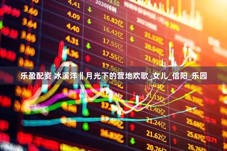 乐盈配资 冰溪洋‖月光下的营地欢歌_女儿_信阳_乐园
