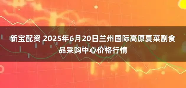 新宝配资 2025年6月20日兰州国际高原夏菜副食品采购中心价格行情