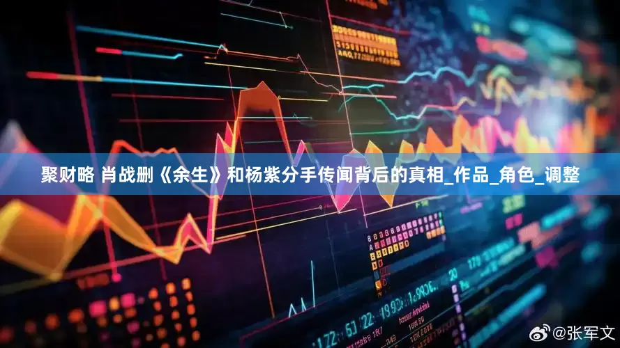 聚财略 肖战删《余生》和杨紫分手传闻背后的真相_作品_角色_调整