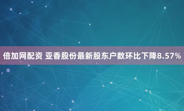 倍加网配资 亚香股份最新股东户数环比下降8.57%