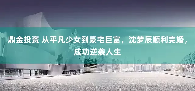 鼎金投资 从平凡少女到豪宅巨富，沈梦辰顺利完婚，成功逆袭人生