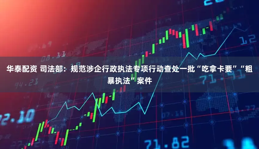 华泰配资 司法部：规范涉企行政执法专项行动查处一批“吃拿卡要”“粗暴执法”案件