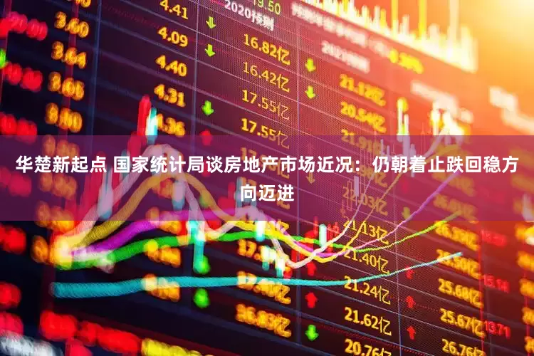 华楚新起点 国家统计局谈房地产市场近况：仍朝着止跌回稳方向迈进