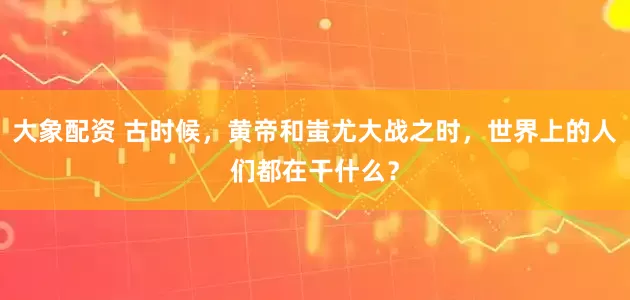 大象配资 古时候，黄帝和蚩尤大战之时，世界上的人们都在干什么？