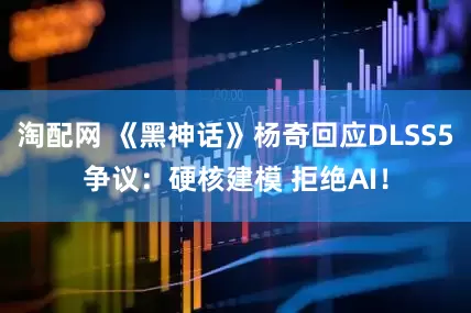 淘配网 《黑神话》杨奇回应DLSS5争议：硬核建模 拒绝AI！