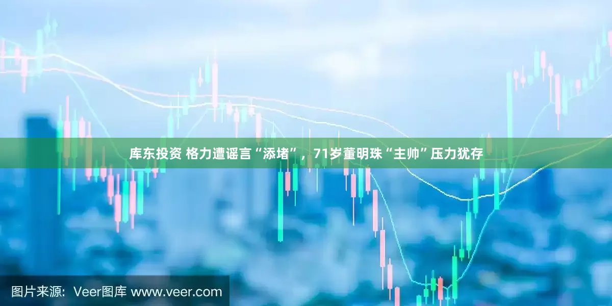 库东投资 格力遭谣言“添堵”，71岁董明珠“主帅”压力犹存