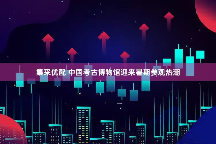 集采优配 中国考古博物馆迎来暑期参观热潮